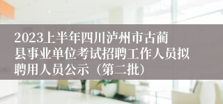 2023上半年四川泸州市古蔺县事业单位考试招聘工作人员拟聘用人员公示（第二批）