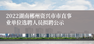 2022湖南郴州资兴市市直事业单位选聘人员拟聘公示