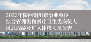 2023年陕西铜川市事业单位综合管理类和医疗卫生类岗位人员总成绩及进入体检人员公告