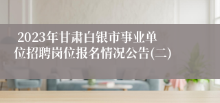  2023年甘肃白银市事业单位招聘岗位报名情况公告(二)