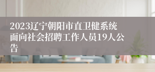 2023辽宁朝阳市直卫健系统面向社会招聘工作人员19人公告