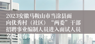 2023安徽马鞍山市当涂县面向优秀村（社区）“两委”干部招聘事业编制人员进入面试人员名单及有关事项公告