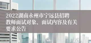 2022湖南永州市宁远县招聘教师面试对象、面试内容及有关要求公告