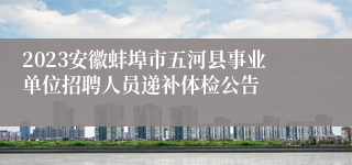 2023安徽蚌埠市五河县事业单位招聘人员递补体检公告