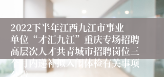 2022下半年江西九江市事业单位“才汇九江”重庆专场招聘高层次人才共青城市招聘岗位三个月内递补拟入闱体检有关事项公告