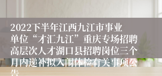 2022下半年江西九江市事业单位“才汇九江”重庆专场招聘高层次人才湖口县招聘岗位三个月内递补拟入闱体检有关事项公告