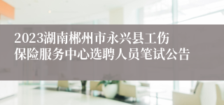 2023湖南郴州市永兴县工伤保险服务中心选聘人员笔试公告