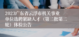 2023广东省云浮市机关事业单位选聘紧缺人才（第二批第二轮）体检公告