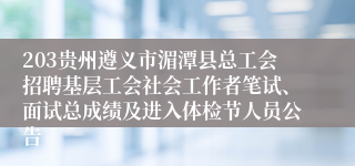 203贵州遵义市湄潭县总工会招聘基层工会社会工作者笔试、面试总成绩及进入体检节人员公告