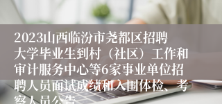 2023山西临汾市尧都区招聘大学毕业生到村（社区）工作和审计服务中心等6家事业单位招聘人员面试成绩和入围体检、考察人员公告