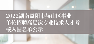 2022湖南益阳市赫山区事业单位招聘高层次专业技术人才考核入围名单公示