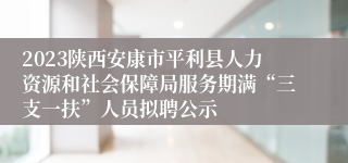 2023陕西安康市平利县人力资源和社会保障局服务期满“三支一扶”人员拟聘公示