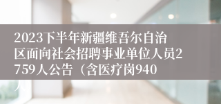 2023下半年新疆维吾尔自治区面向社会招聘事业单位人员2759人公告（含医疗岗940人）