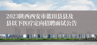 2023陕西西安市蓝田县县及县以下医疗定向招聘面试公告