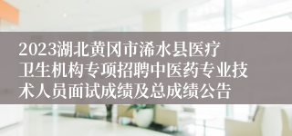 2023湖北黄冈市浠水县医疗卫生机构专项招聘中医药专业技术人员面试成绩及总成绩公告