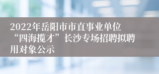 2022年岳阳市市直事业单位“四海揽才”长沙专场招聘拟聘用对象公示