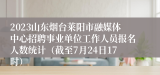 2023山东烟台莱阳市融媒体中心招聘事业单位工作人员报名人数统计（截至7月24日17时）