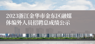 2023浙江金华市金东区融媒体编外人员招聘总成绩公示