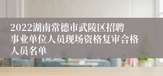 2022湖南常德市武陵区招聘事业单位人员现场资格复审合格人员名单