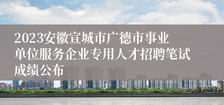 2023安徽宣城市广德市事业单位服务企业专用人才招聘笔试成绩公布