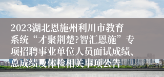 2023湖北恩施州利川市教育系统“才聚荆楚?智汇恩施”专项招聘事业单位人员面试成绩、总成绩及体检相关事项公告