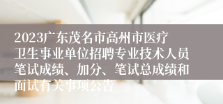 2023广东茂名市高州市医疗卫生事业单位招聘专业技术人员笔试成绩、加分、笔试总成绩和面试有关事项公告