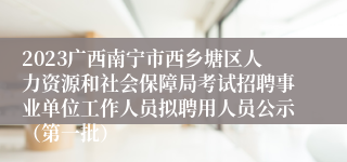 2023广西南宁市西乡塘区人力资源和社会保障局考试招聘事业单位工作人员拟聘用人员公示（第一批）