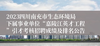 2023四川南充市生态环境局下属事业单位“嘉陵江英才工程”引才考核招聘成绩及排名公告