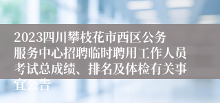 2023四川攀枝花市西区公务服务中心招聘临时聘用工作人员考试总成绩、排名及体检有关事宜公告