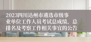 2023四川达州市遴选市级事业单位工作人员考试总成绩、总排名及考察工作相关事宜的公告