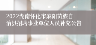 2022湖南怀化市麻阳苗族自治县招聘事业单位人员补充公告