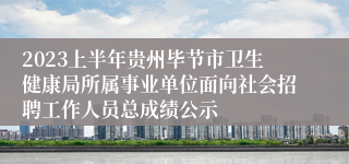 2023上半年贵州毕节市卫生健康局所属事业单位面向社会招聘工作人员总成绩公示