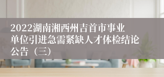 2022湖南湘西州吉首市事业单位引进急需紧缺人才体检结论公告（三）