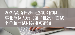 2022湖南长沙市望城区招聘事业单位人员（第二批次）面试名单和面试相关事项通知