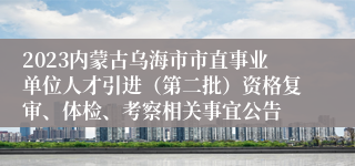 2023内蒙古乌海市市直事业单位人才引进（第二批）资格复审、体检、考察相关事宜公告