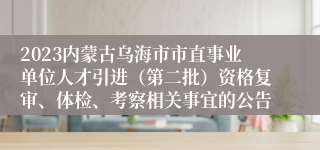 2023内蒙古乌海市市直事业单位人才引进（第二批）资格复审、体检、考察相关事宜的公告