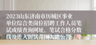 2023山东济南市历城区事业单位综合类岗位招聘工作人员笔试成绩查询网址、笔试合格分数线及进入面试范围人选公告