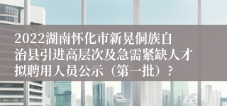 2022湖南怀化市新晃侗族自治县引进高层次及急需紧缺人才拟聘用人员公示（第一批）?