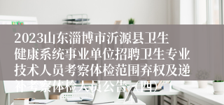 2023山东淄博市沂源县卫生健康系统事业单位招聘卫生专业技术人员考察体检范围弃权及递补考察体检人员公告（四）