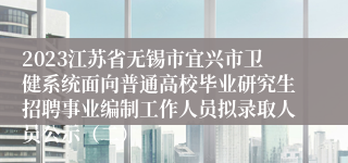 2023江苏省无锡市宜兴市卫健系统面向普通高校毕业研究生招聘事业编制工作人员拟录取人员公示（二）