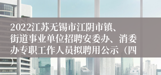 2022江苏无锡市江阴市镇、街道事业单位招聘安委办、消委办专职工作人员拟聘用公示（四）