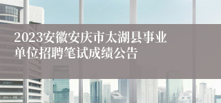 2023安徽安庆市太湖县事业单位招聘笔试成绩公告