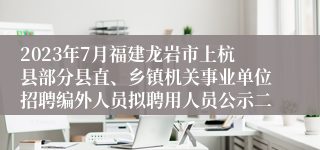 2023年7月福建龙岩市上杭县部分县直、乡镇机关事业单位招聘编外人员拟聘用人员公示二