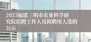 2023福建三明市农业科学研究院招聘工作人员拟聘用人选的公示