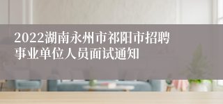 2022湖南永州市祁阳市招聘事业单位人员面试通知