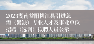 2023湖南益阳桃江县引进急需（紧缺）专业人才及事业单位招聘（选调）拟聘人员公示