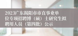 2023广东揭阳市市直事业单位专项招聘博（硕）士研究生拟聘用人员（第四批）公示