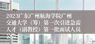 2023广东广州航海学院广州交通大学（筹）第一次引进急需人才（副教授）第一批面试人员公告