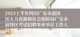2023上半年四川广安市前锋区人力资源和社会保障局广安市前锋区考试招聘事业单位工作人员考察环节考察结果公示及考察环节递补体检公告