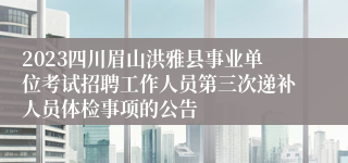 2023四川眉山洪雅县事业单位考试招聘工作人员第三次递补人员体检事项的公告